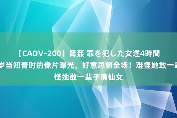 【CADV-200】脅姦 罪を犯した女達4時間 刘晓庆18岁当知青时的像片曝光，好意思翻全场！难怪她敢一辈子演仙女