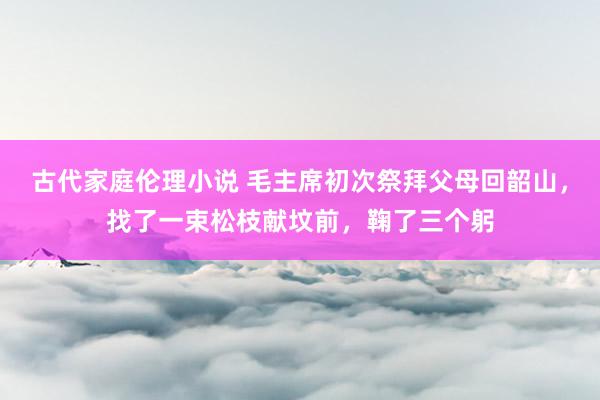 古代家庭伦理小说 毛主席初次祭拜父母回韶山，找了一束松枝献坟前，鞠了三个躬