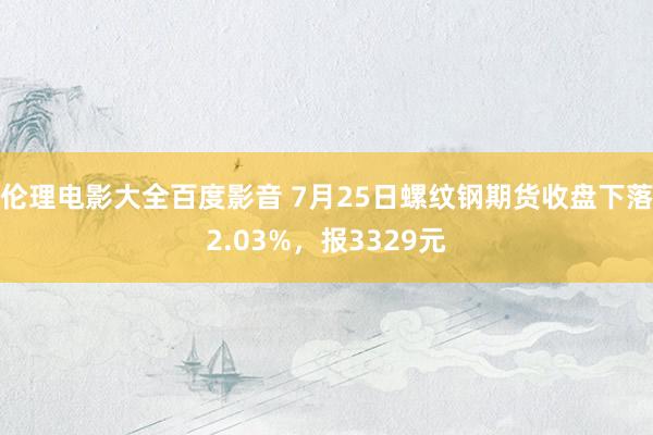 伦理电影大全百度影音 7月25日螺纹钢期货收盘下落2.03%，报3329元