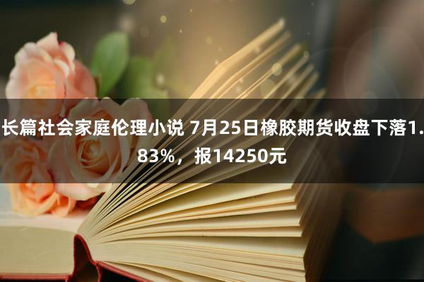 长篇社会家庭伦理小说 7月25日橡胶期货收盘下落1.83%，报14250元