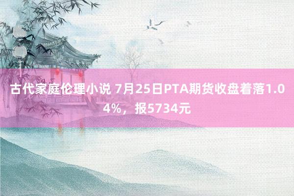 古代家庭伦理小说 7月25日PTA期货收盘着落1.04%，报5734元