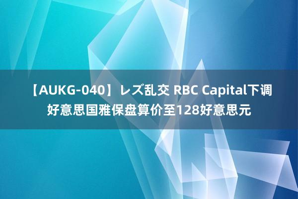 【AUKG-040】レズ乱交 RBC Capital下调好意思国雅保盘算价至128好意思元