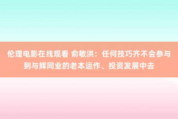 伦理电影在线观看 俞敏洪：任何技巧齐不会参与到与辉同业的老本运作、投资发展中去