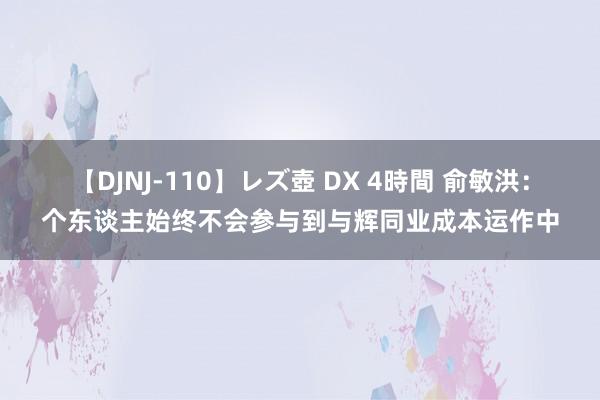 【DJNJ-110】レズ壺 DX 4時間 俞敏洪：个东谈主始终不会参与到与辉同业成本运作中