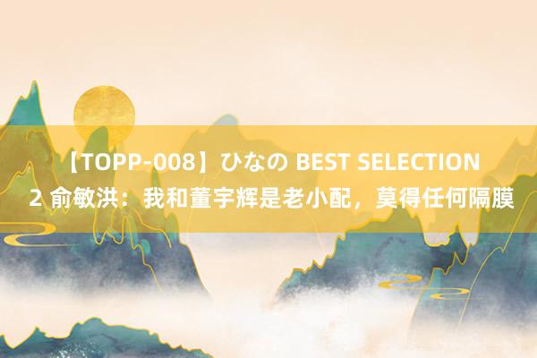 【TOPP-008】ひなの BEST SELECTION 2 俞敏洪：我和董宇辉是老小配，莫得任何隔膜