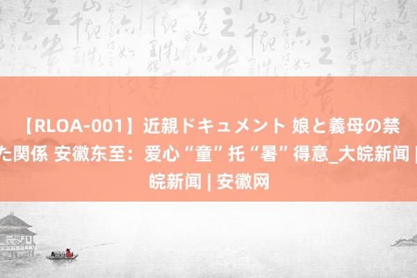 【RLOA-001】近親ドキュメント 娘と義母の禁じられた関係 安徽东至：爱心“童”托“暑”得意_大皖新闻 | 安徽网