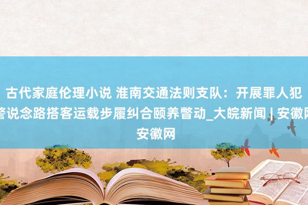 古代家庭伦理小说 淮南交通法则支队：开展罪人犯警说念路搭客运载步履纠合颐养瞥动_大皖新闻 | 安徽网