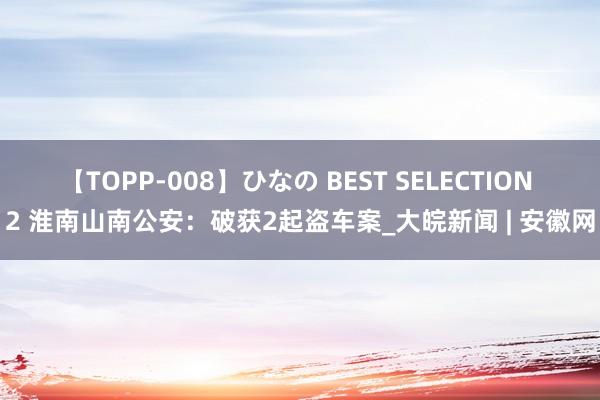 【TOPP-008】ひなの BEST SELECTION 2 淮南山南公安：破获2起盗车案_大皖新闻 | 安徽网