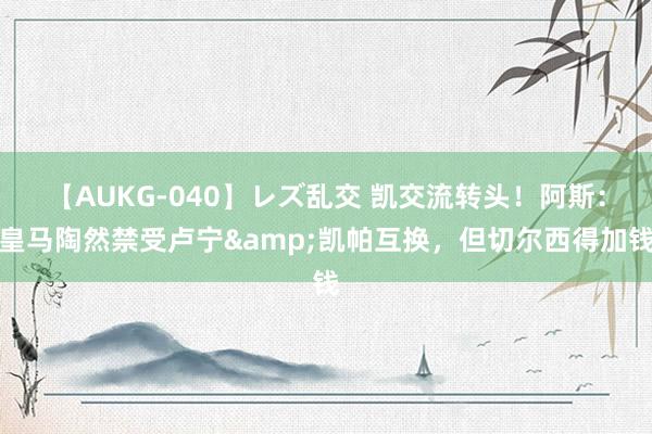 【AUKG-040】レズ乱交 凯交流转头！阿斯：皇马陶然禁受卢宁&凯帕互换，但切尔西得加钱