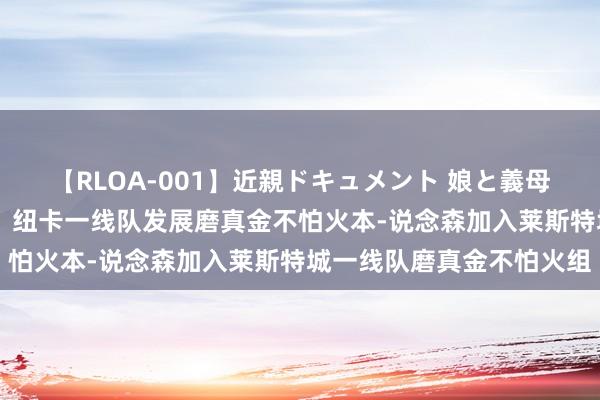 【RLOA-001】近親ドキュメント 娘と義母の禁じられた関係 官方：纽卡一线队发展磨真金不怕火本-说念森加入莱斯特城一线队磨真金不怕火组