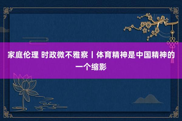 家庭伦理 时政微不雅察丨体育精神是中国精神的一个缩影