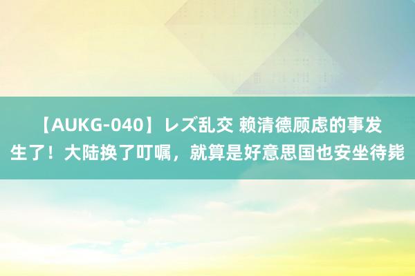 【AUKG-040】レズ乱交 赖清德顾虑的事发生了！大陆换了叮嘱，就算是好意思国也安坐待毙