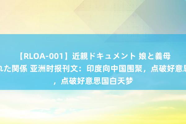 【RLOA-001】近親ドキュメント 娘と義母の禁じられた関係 亚洲时报刊文：印度向中国围聚，点破好意思国白天梦