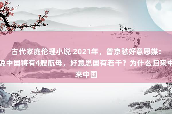 古代家庭伦理小说 2021年，普京怼好意思媒：你说中国将有4艘航母，好意思国有若干？为什么归来中国