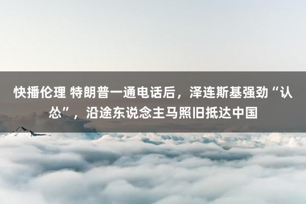 快播伦理 特朗普一通电话后，泽连斯基强劲“认怂”，沿途东说念主马照旧抵达中国