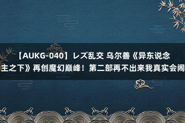 【AUKG-040】レズ乱交 乌尔善《异东说念主之下》再创魔幻巅峰！第二部再不出来我真实会闹