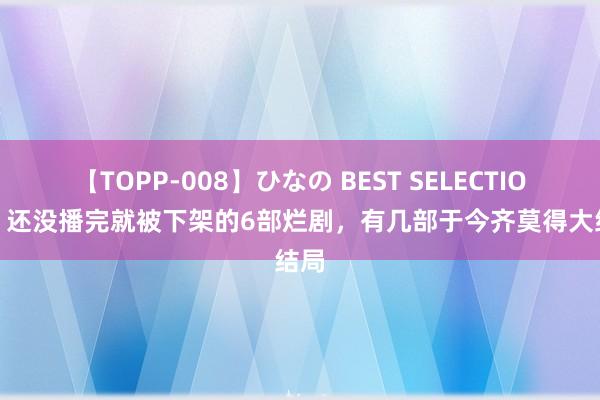 【TOPP-008】ひなの BEST SELECTION 2 还没播完就被下架的6部烂剧，有几部于今齐莫得大结局