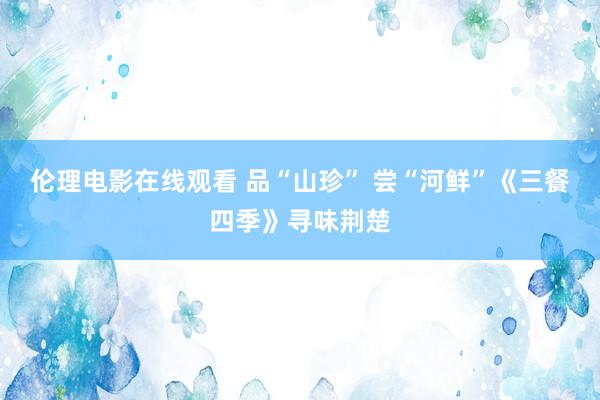 伦理电影在线观看 品“山珍” 尝“河鲜”《三餐四季》寻味荆楚