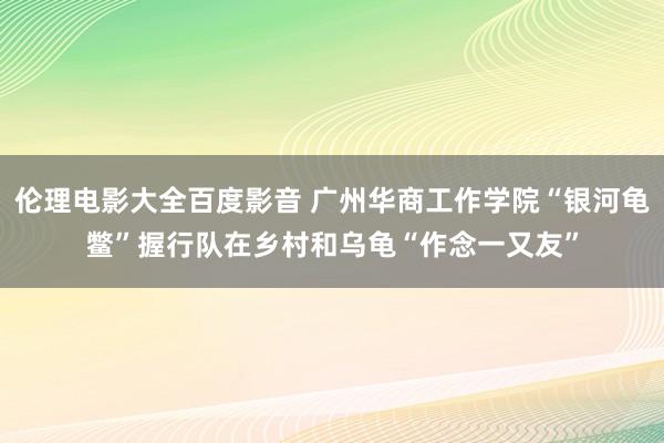 伦理电影大全百度影音 广州华商工作学院“银河龟鳖”握行队在乡村和乌龟“作念一又友”