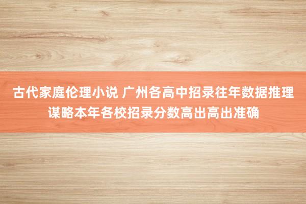 古代家庭伦理小说 广州各高中招录往年数据推理谋略本年各校招录分数高出高出准确