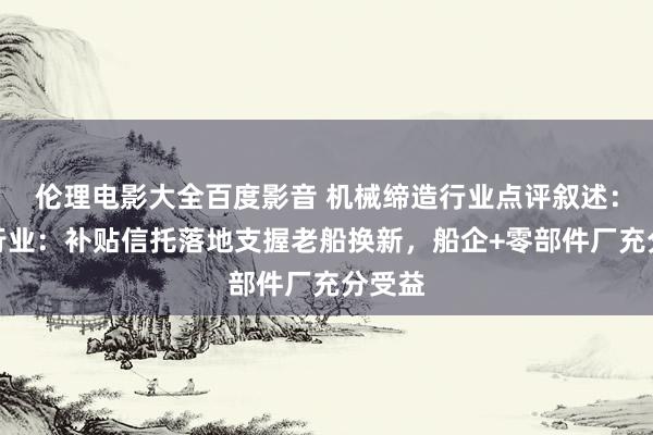 伦理电影大全百度影音 机械缔造行业点评叙述：船舶行业：补贴信托落地支握老船换新，船企+零部件厂充分受益