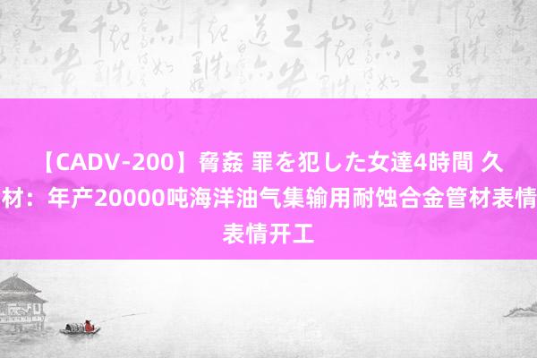 【CADV-200】脅姦 罪を犯した女達4時間 久立特材：年产20000吨海洋油气集输用耐蚀合金管材表情开工