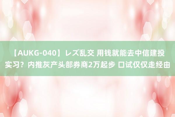 【AUKG-040】レズ乱交 用钱就能去中信建投实习？内推灰产头部券商2万起步 口试仅仅走经由