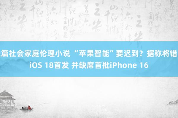 长篇社会家庭伦理小说 “苹果智能”要迟到？据称将错过iOS 18首发 并缺席首批iPhone 16