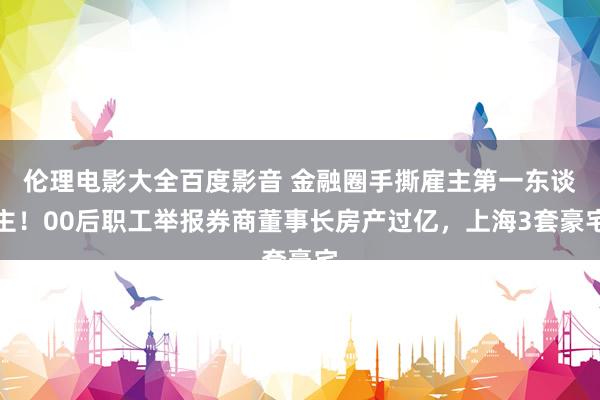 伦理电影大全百度影音 金融圈手撕雇主第一东谈主！00后职工举报券商董事长房产过亿，上海3套豪宅