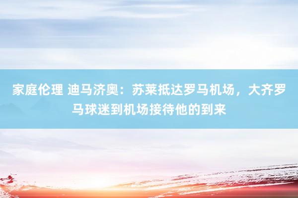 家庭伦理 迪马济奥：苏莱抵达罗马机场，大齐罗马球迷到机场接待他的到来