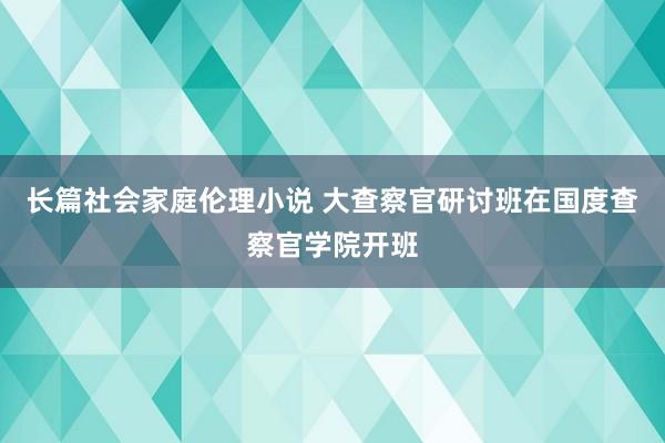 长篇社会家庭伦理小说 大查察官研讨班在国度查察官学院开班