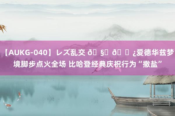 【AUKG-040】レズ乱交 ??爱德华兹梦境脚步点火全场 比哈登经典庆祝行为“撒盐”