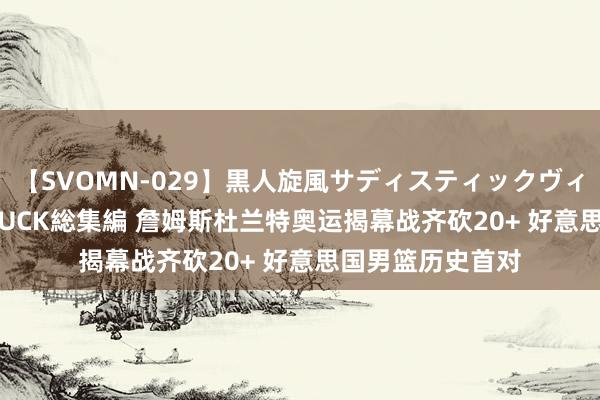 【SVOMN-029】黒人旋風サディスティックヴィレッジBLACK FUCK総集編 詹姆斯杜兰特奥运揭幕战齐砍20+ 好意思国男篮历史首对