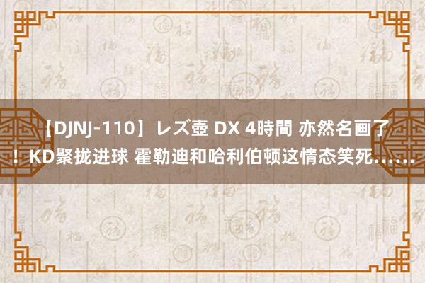 【DJNJ-110】レズ壺 DX 4時間 亦然名画了！KD聚拢进球 霍勒迪和哈利伯顿这情态笑死……