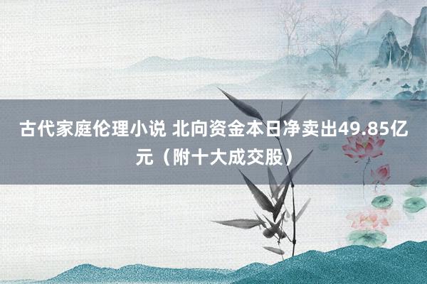 古代家庭伦理小说 北向资金本日净卖出49.85亿元（附十大成交股）