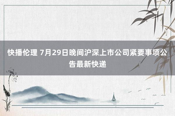 快播伦理 7月29日晚间沪深上市公司紧要事项公告最新快递