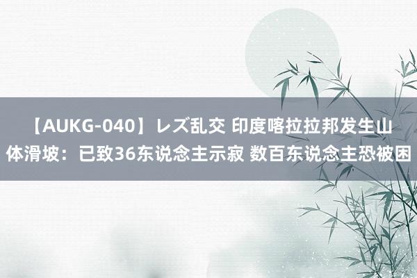 【AUKG-040】レズ乱交 印度喀拉拉邦发生山体滑坡：已致36东说念主示寂 数百东说念主恐被困