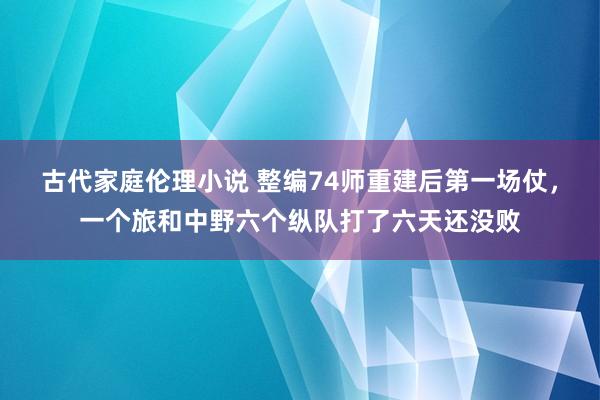 古代家庭伦理小说 整编74师重建后第一场仗，一个旅和中野六个纵队打了六天还没败