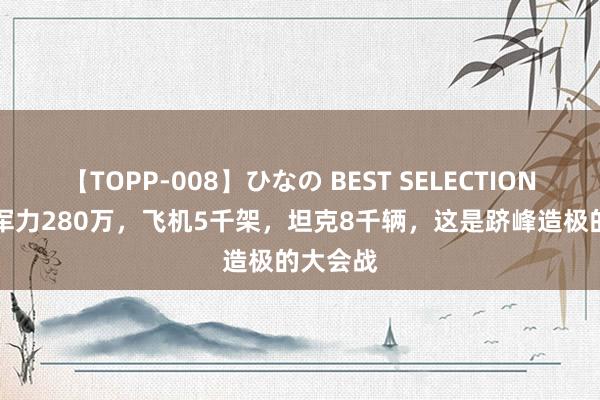 【TOPP-008】ひなの BEST SELECTION 2 干预军力280万，飞机5千架，坦克8千辆，这是跻峰造极的大会战