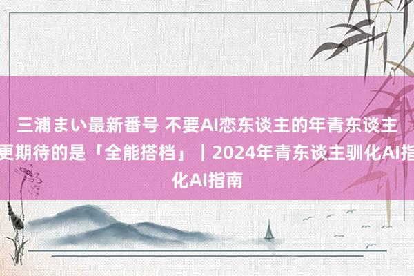 三浦まい最新番号 不要AI恋东谈主的年青东谈主，更期待的是「全能搭档」｜2024年青东谈主驯化AI指南