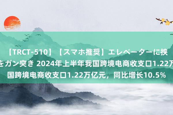 【TRCT-510】【スマホ推奨】エレベーターに挟まれたデカ尻女子校生をガン突き 2024年上半年我国跨境电商收支口1.22万亿元，同比增长10.5%