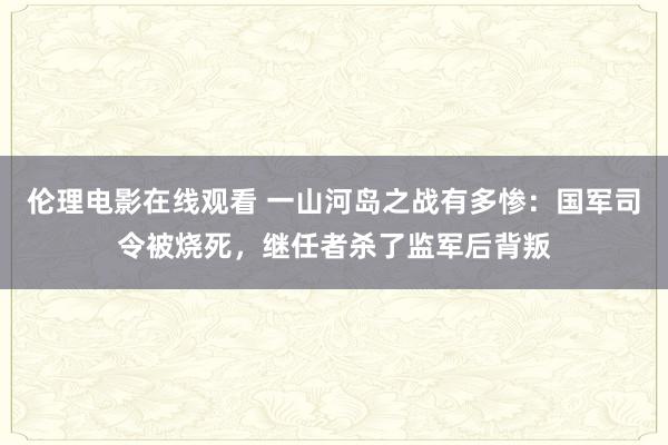 伦理电影在线观看 一山河岛之战有多惨：国军司令被烧死，继任者杀了监军后背叛