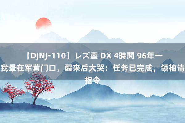 【DJNJ-110】レズ壺 DX 4時間 96年一老夫我晕在军营门口，醒来后大哭：任务已完成，领袖请指令