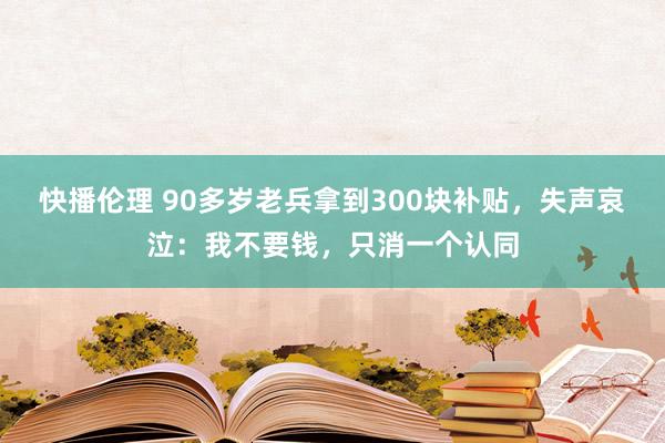 快播伦理 90多岁老兵拿到300块补贴，失声哀泣：我不要钱，只消一个认同