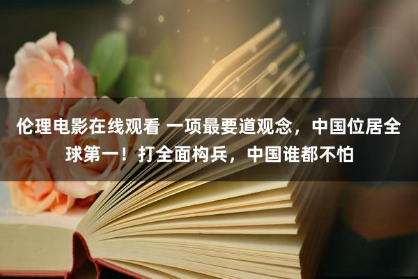 伦理电影在线观看 一项最要道观念，中国位居全球第一！打全面构兵，中国谁都不怕