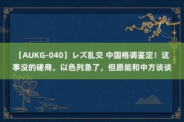 【AUKG-040】レズ乱交 中国格调鉴定！这事没的磋商，以色列急了，但愿能和中方谈谈