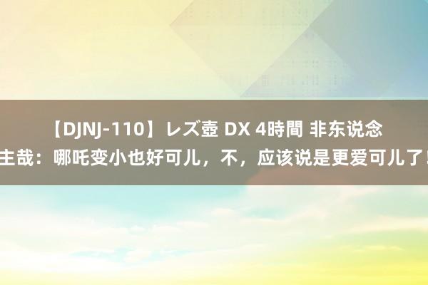 【DJNJ-110】レズ壺 DX 4時間 非东说念主哉：哪吒变小也好可儿，不，应该说是更爱可儿了！