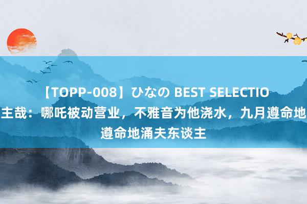 【TOPP-008】ひなの BEST SELECTION 2 非东谈主哉：哪吒被动营业，不雅音为他浇水，九月遵命地涌夫东谈主