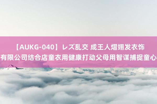 【AUKG-040】レズ乱交 成王人熠翊发衣饰有限公司结合店童衣用健康打动父母用智谋捕捉童心