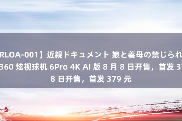 【RLOA-001】近親ドキュメント 娘と義母の禁じられた関係 360 炫视球机 6Pro 4K AI 版 8 月 8 日开售，首发 379 元